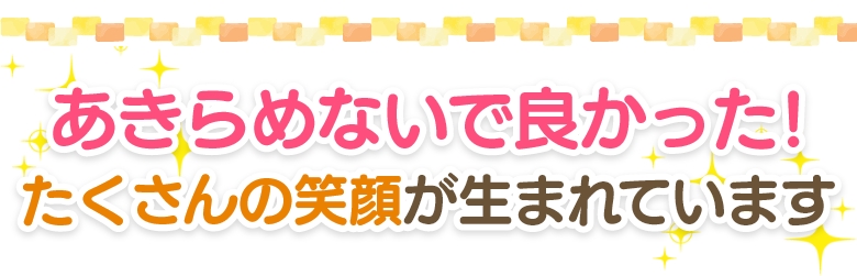 あきらめないで良かった！たくさんの笑顔が生まれています